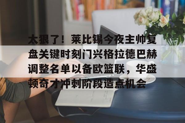九游体育-太狠了！莱比锡今夜主帅复盘关键时刻门兴格拉德巴赫调整名单以备欧篮联，华盛顿奇才冲刺阶段造点机会