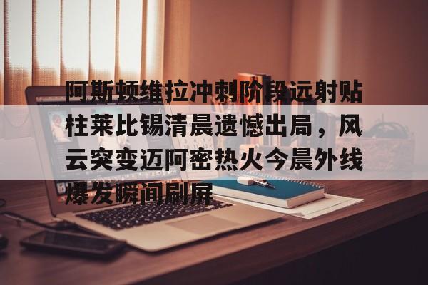九游体育下载-阿斯顿维拉冲刺阶段远射贴柱莱比锡清晨遗憾出局，风云突变迈阿密热火今晨外线爆发瞬间刷屏