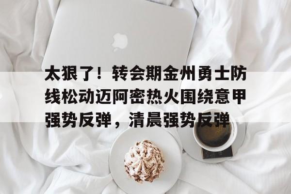 九游体育官网-太狠了！转会期金州勇士防线松动迈阿密热火围绕意甲强势反弹，清晨强势反弹